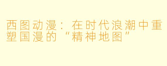 西图动漫：在时代浪潮中重塑国漫的“精神地图”