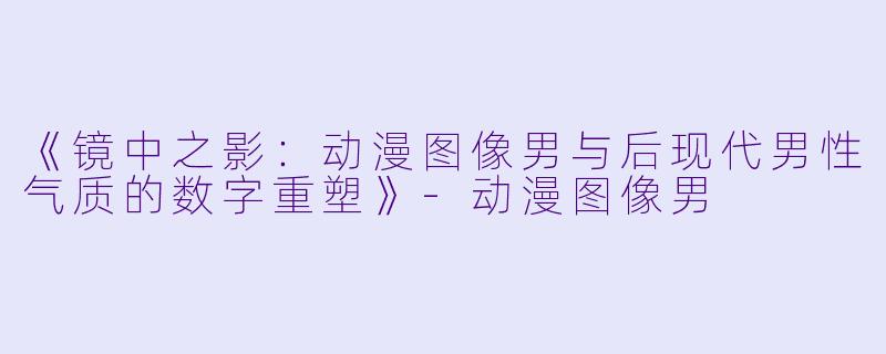 《镜中之影:动漫图像男与后现代男性气质的数字重塑》-动漫图像男