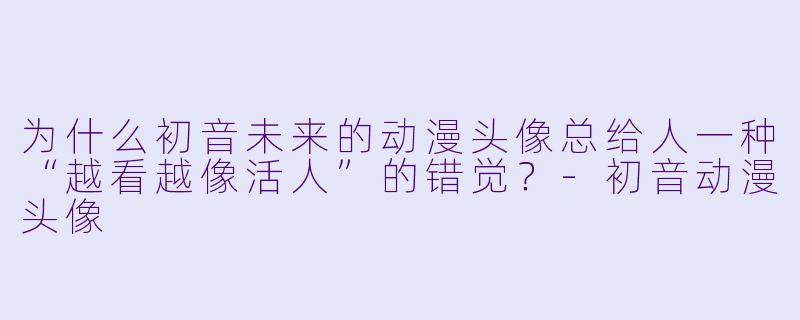 为什么初音未来的动漫头像总给人一种“越看越像活人”的错觉?-初音动漫头像