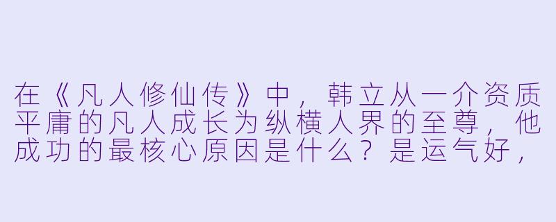 在《凡人修仙传》中,韩立从一介资质平庸的凡人成长为纵横人界的至尊,他成功的最核心原因是什么?是运气好,还是够狠够谨慎,又或者是别的什么?-动漫凡人修仙传