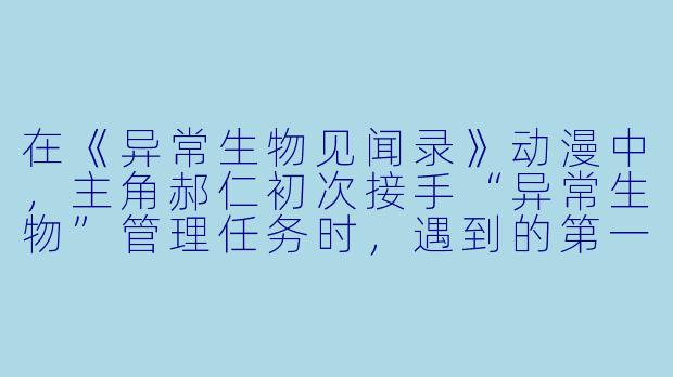 在《异常生物见闻录》动漫中,主角郝仁初次接手“异常生物”管理任务时,遇到的第一个非人类室友是谁?她有什么特殊身份和性格特点?-异常生物见闻录动漫