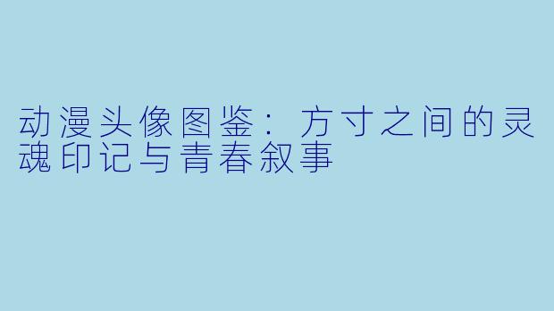 动漫头像图鉴:方寸之间的灵魂印记与青春叙事