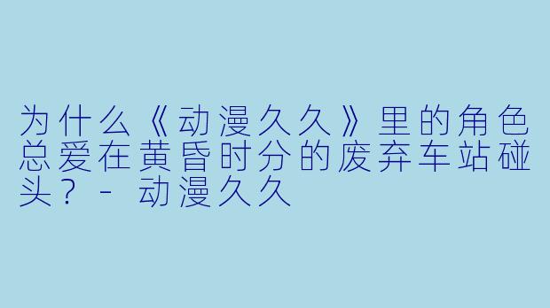 为什么《动漫久久》里的角色总爱在黄昏时分的废弃车站碰头？-动漫久久