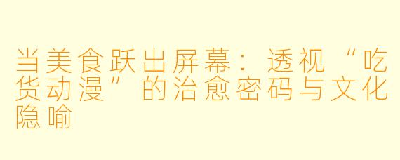 当美食跃出屏幕:透视“吃货动漫”的治愈密码与文化隐喻