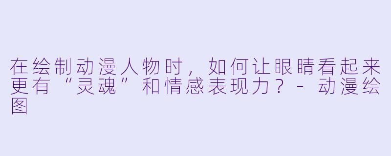 在绘制动漫人物时,如何让眼睛看起来更有“灵魂”和情感表现力?-动漫绘图