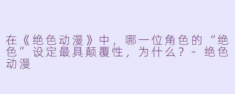 在《绝色动漫》中,哪一位角色的“绝色”设定最具颠覆性,为什么?-绝色动漫