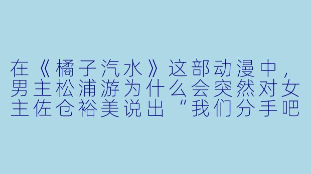 在《橘子汽水》这部动漫中,男主松浦游为什么会突然对女主佐仓裕美说出“我们分手吧”这句话?-橘子汽水动漫