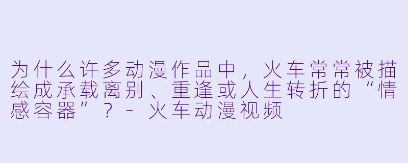 为什么许多动漫作品中,火车常常被描绘成承载离别、重逢或人生转折的“情感容器”?-火车动漫视频