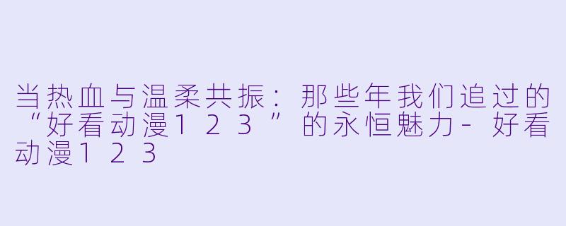 当热血与温柔共振:那些年我们追过的“好看动漫123”的永恒魅力-好看动漫123