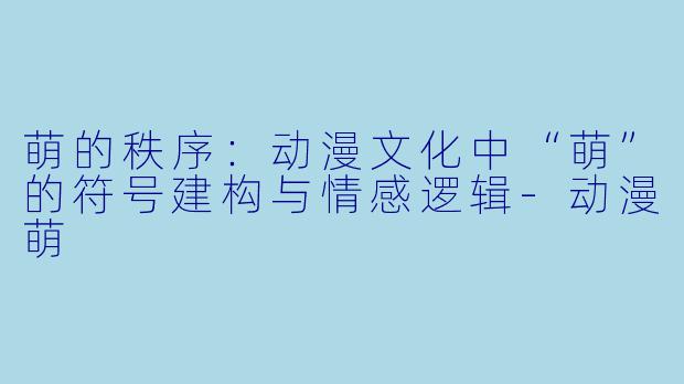 萌的秩序:动漫文化中“萌”的符号建构与情感逻辑-动漫萌