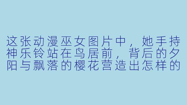 这张动漫巫女图片中，她手持神乐铃站在鸟居前，背后的夕阳与飘落的樱花营造出怎样的氛围？