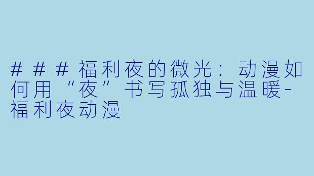###福利夜的微光:动漫如何用“夜”书写孤独与温暖-福利夜动漫