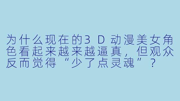 为什么现在的3D动漫美女角色看起来越来越逼真，但观众反而觉得“少了点灵魂”？