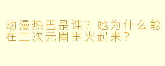 动漫热巴是谁？她为什么能在二次元圈里火起来？