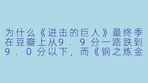 为什么《进击的巨人》最终季在豆瓣上从9.9分一路跌到9.0分以下,而《钢之炼金术师FA》却能常年稳居9.8分不动摇?这是不是说明“烂尾”比“神作”更能检验一部动漫的成X ?