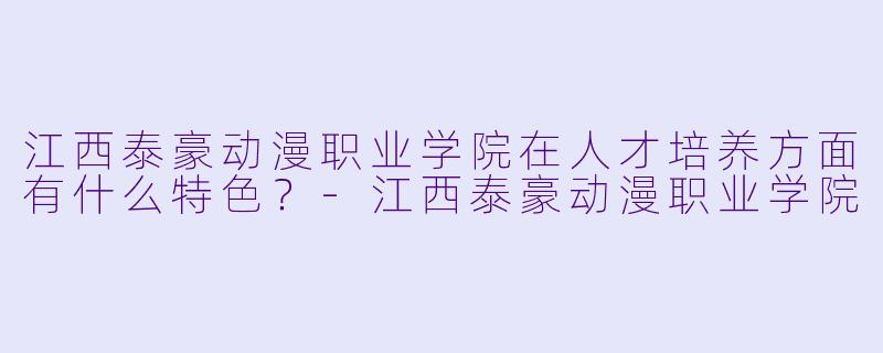 江西泰豪动漫职业学院在人才培养方面有什么特X  ？-江西泰豪动漫职业学院
