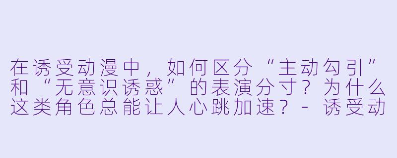 在诱受动漫中,如何区分“主动勾引”和“无意识诱惑”的表演分寸?为什么这类角X 总能让人心跳加速?-诱受动漫