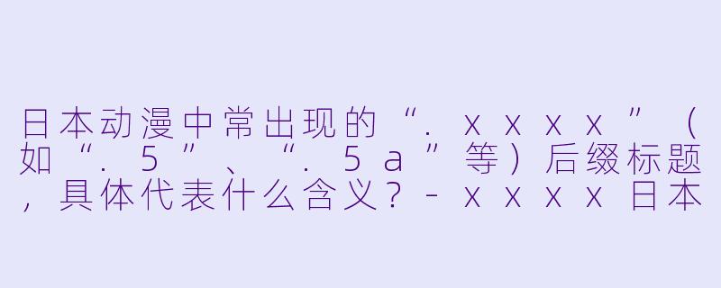 日本动漫中常出现的“.xxxx”(如“.5”、“.5a”等)后缀标题,具体代表什么含义?-xxxx日本动漫