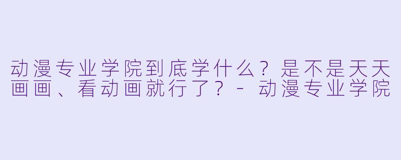 动漫专业学院到底学什么？是不是天天画画、看动画就行了？-动漫专业学院