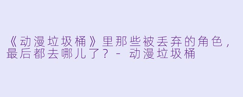 《动漫垃圾桶》里那些被丢弃的角X ,最后都去哪儿了?-动漫垃圾桶