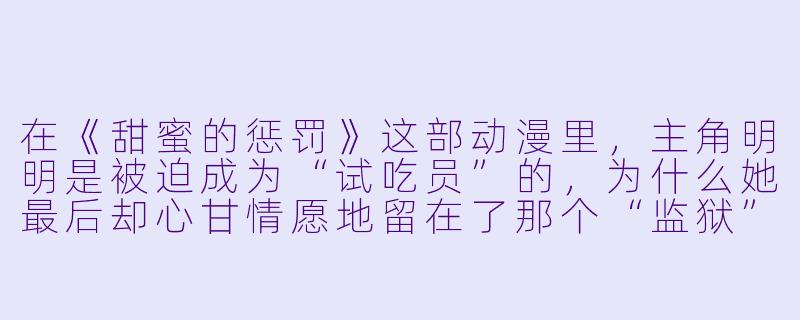 在《甜蜜的惩罚》这部动漫里,主角明明是被迫成为“试吃员”的,为什么她最后却心甘情愿地留在了那个“监狱”里,甚至觉得那是一种甜蜜的奖励?-甜蜜的惩罚动漫