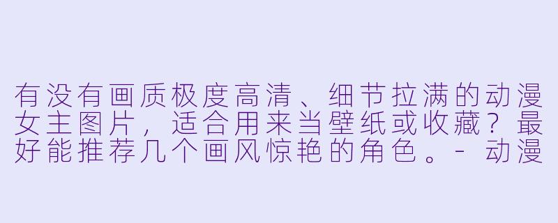 有没有画质极度高清、细节拉满的动漫女主图片,适合用来当壁纸或收藏?最好能推荐几个画风惊艳的角X 。-动漫女主图片高清