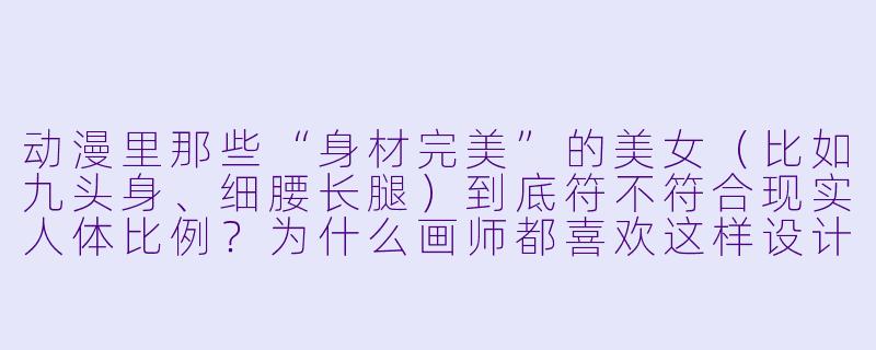 动漫里那些“身材完美”的美女(比如九头身、细腰长腿)到底符不符合现实人体比例?为什么画师都喜欢这样设计?-动漫美女身材