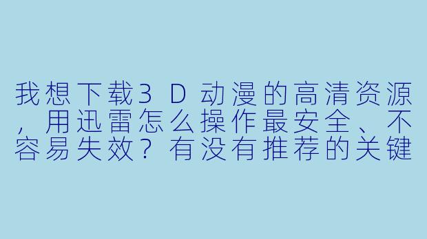 我想下载3D动漫的高清资源，用迅雷怎么操作最安全、不容易失效？有没有推荐的关键词或资源站？