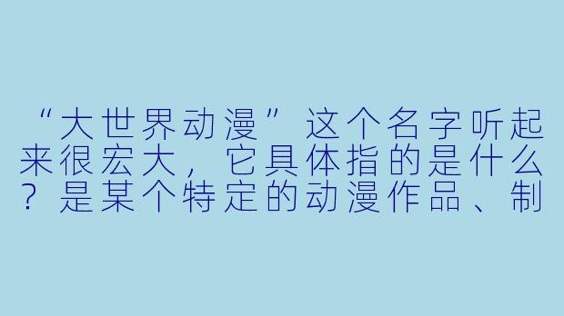 “大世界动漫”这个名字听起来很宏大,它具体指的是什么?是某个特定的动漫作品、制作公司,还是一种文化现象?