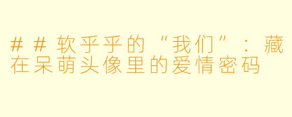##软乎乎的“我们”：藏在呆萌头像里的爱情密码