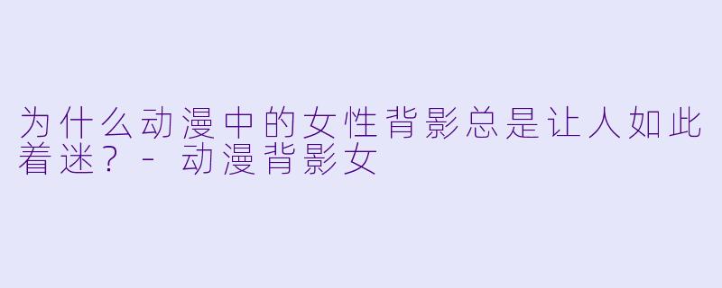 为什么动漫中的女X 背影总是让人如此着迷?-动漫背影女