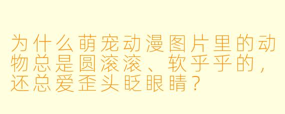 为什么萌宠动漫图片里的动物总是圆滚滚、软乎乎的,还总爱歪头眨眼睛?