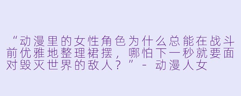 “动漫里的女X  角X  为什么总能在战斗前优雅地整理裙摆，哪怕下一秒就要面对毁灭世界的敌人？”-动漫人女