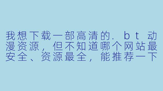 我想下载一部高清的.bt动漫资源,但不知道哪个网站最安全、资源最全,能推荐一下吗?另外,用BT下载时怎么避免中病毒或下到假文件?-bt动漫下载