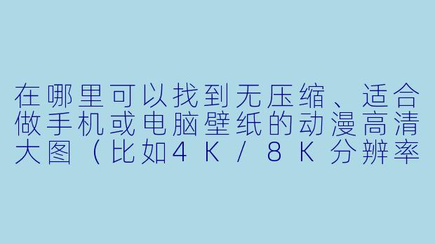 在哪里可以找到无压缩、适合做手机或电脑壁纸的动漫高清大图（比如4K/8K分辨率），并且能避开国内平台常见的“伪高清”或带水印问题？