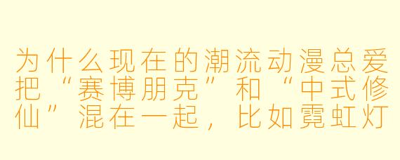 为什么现在的潮流动漫总爱把“赛博朋克”和“中式修仙”混在一起,比如霓虹灯下的飞剑、机械臂掐法诀?这是不是纯粹为了酷?