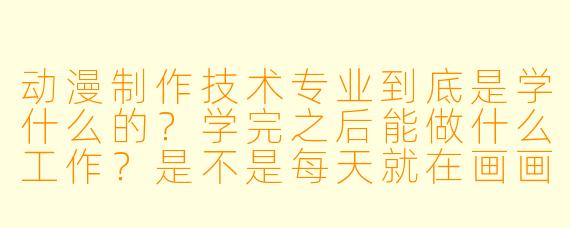 动漫制作技术专业到底是学什么的?学完之后能做什么工作?是不是每天就在画画?