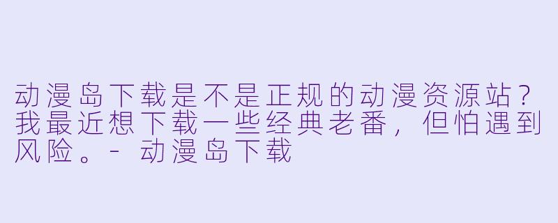 动漫岛下载是不是正规的动漫资源站？我最近想下载一些经典老番，但怕遇到风险。-动漫岛下载
