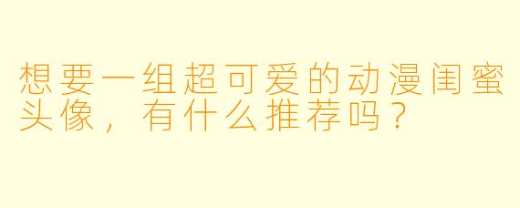 想要一组超可爱的动漫闺蜜头像,有什么推荐吗?