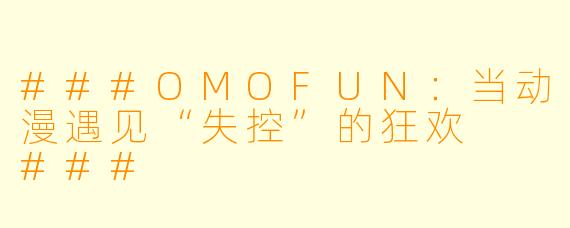 ###OMOFUN:当动漫遇见“失控”的狂欢
###