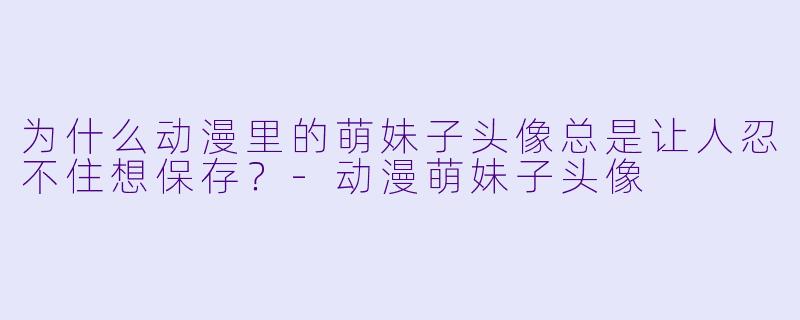 为什么动漫里的萌妹子头像总是让人忍不住想保存？-动漫萌妹子头像