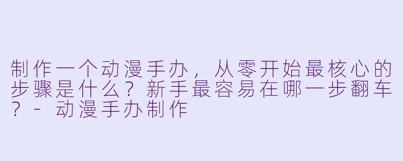 制作一个动漫手办，从零开始最核心的步骤是什么？新手最容易在哪一步翻车？-动漫手办制作