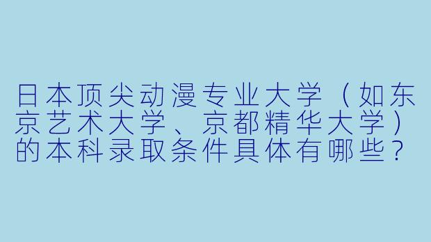 日本顶尖动漫专业大学（如东京艺术大学、京都精华大学）的本科录取条件具体有哪些？对作品集和日语要求有多严格？