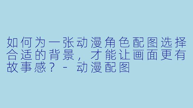 如何为一张动漫角X 配图选择合适的背景,才能让画面更有故事感?-动漫配图
