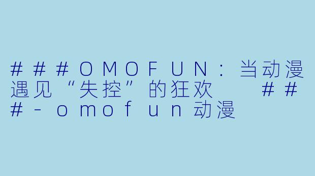 ###OMOFUN:当动漫遇见“失控”的狂欢
###-omofun动漫