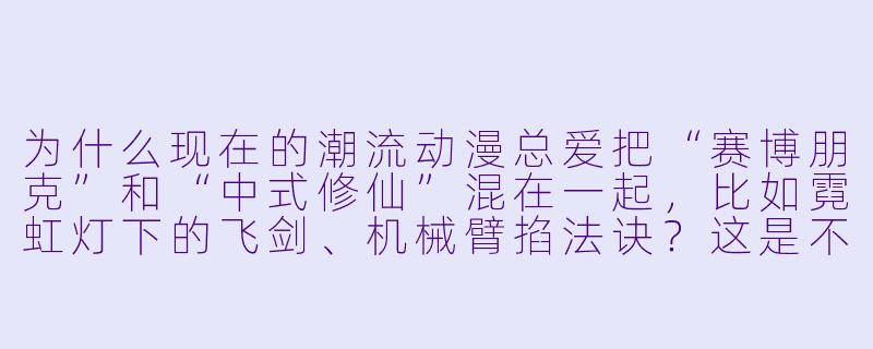 为什么现在的潮流动漫总爱把“赛博朋克”和“中式修仙”混在一起,比如霓虹灯下的飞剑、机械臂掐法诀?这是不是纯粹为了酷?-潮流动漫