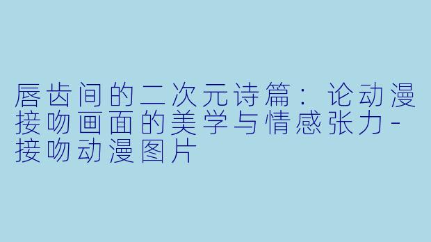 唇齿间的二次元诗篇:论动漫接吻画面的美学与情感张力-接吻动漫图片