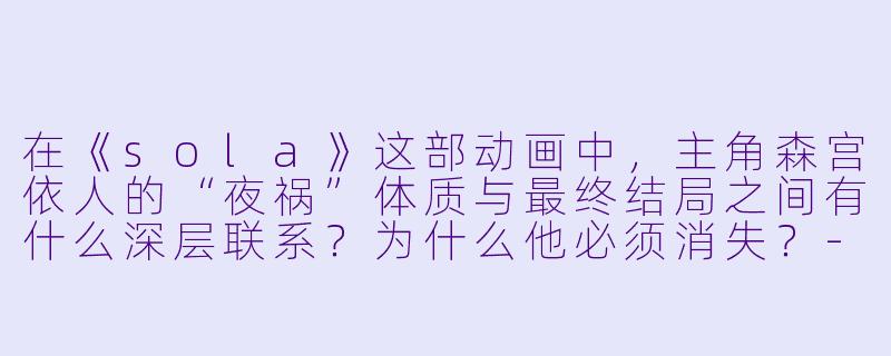 在《sola》这部动画中,主角森宫依人的“夜祸”体质与最终结局之间有什么深层联系?为什么他必须消失?-sola动漫