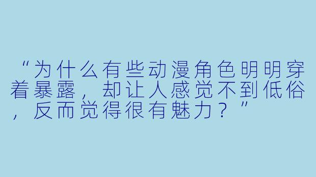 “为什么有些动漫角X  明明穿着暴露，却让人感觉不到低俗，反而觉得很有魅力？”