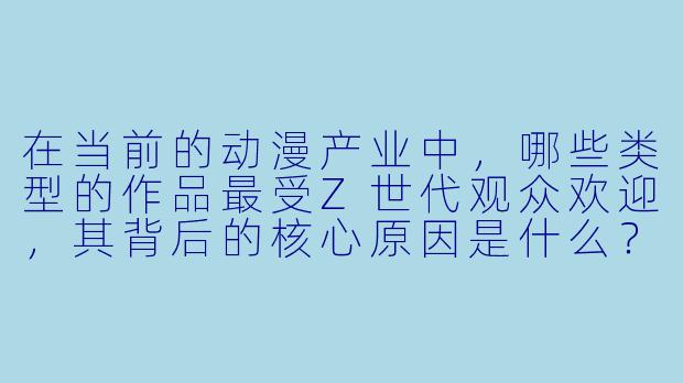 在当前的动漫产业中,哪些类型的作品最受Z世代观众欢迎,其背后的核心原因是什么?
